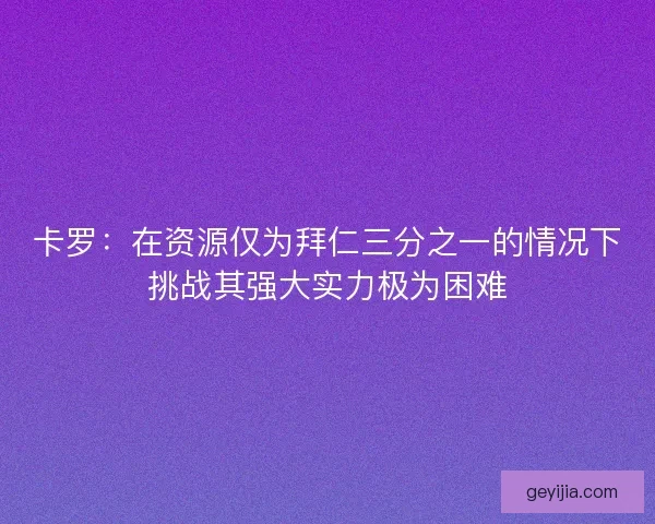 卡罗：在资源仅为拜仁三分之一的情况下挑战其强大实力极为困难