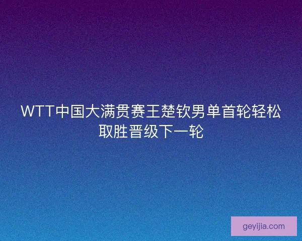 WTT中国大满贯赛王楚钦男单首轮轻松取胜晋级下一轮
