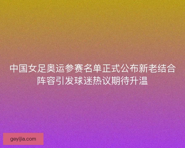 中国女足奥运参赛名单正式公布新老结合阵容引发球迷热议期待升温