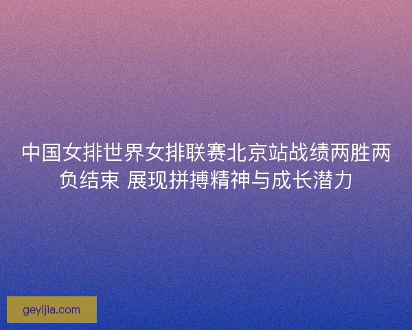中国女排世界女排联赛北京站战绩两胜两负结束 展现拼搏精神与成长潜力