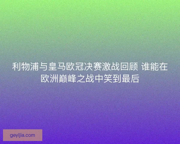 利物浦与皇马欧冠决赛激战回顾 谁能在欧洲巅峰之战中笑到最后
