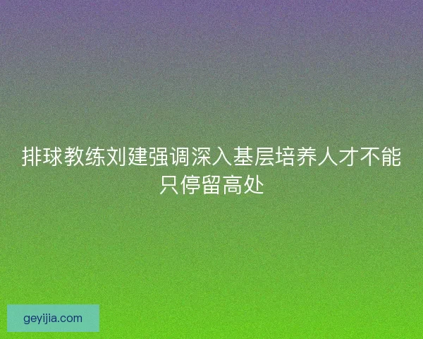 排球教练刘建强调深入基层培养人才不能只停留高处