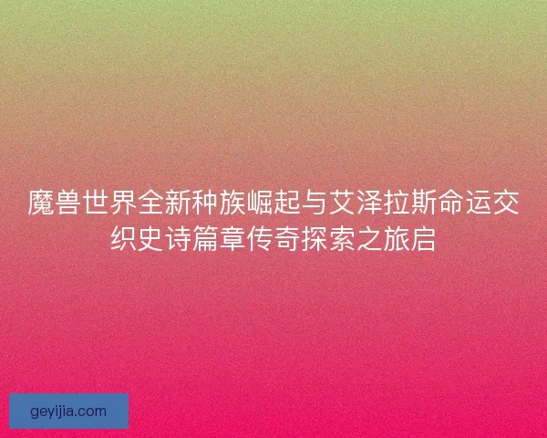 魔兽世界全新种族崛起与艾泽拉斯命运交织史诗篇章传奇探索之旅启