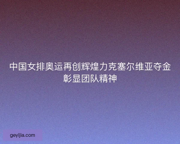 中国女排奥运再创辉煌力克塞尔维亚夺金彰显团队精神
