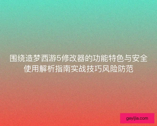 围绕造梦西游5修改器的功能特色与安全使用解析指南实战技巧风险防范
