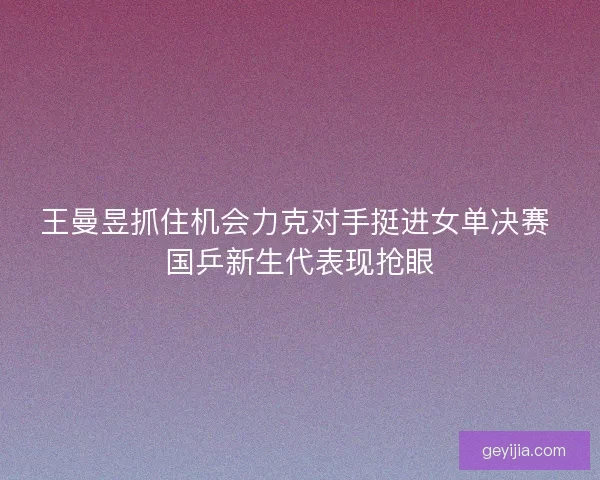 王曼昱抓住机会力克对手挺进女单决赛 国乒新生代表现抢眼
