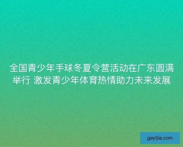 全国青少年手球冬夏令营活动在广东圆满举行 激发青少年体育热情助力未来发展