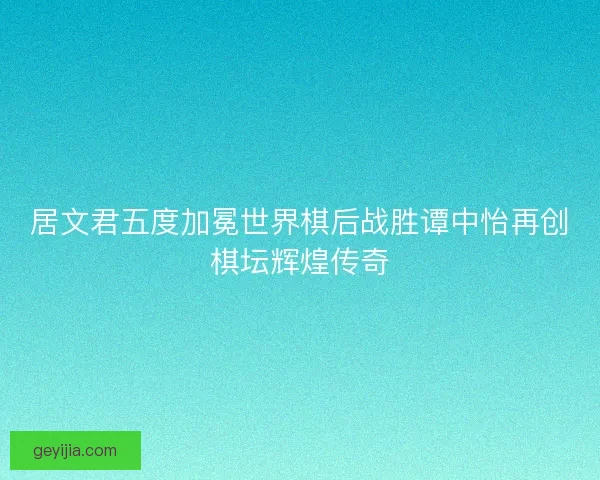 居文君五度加冕世界棋后战胜谭中怡再创棋坛辉煌传奇