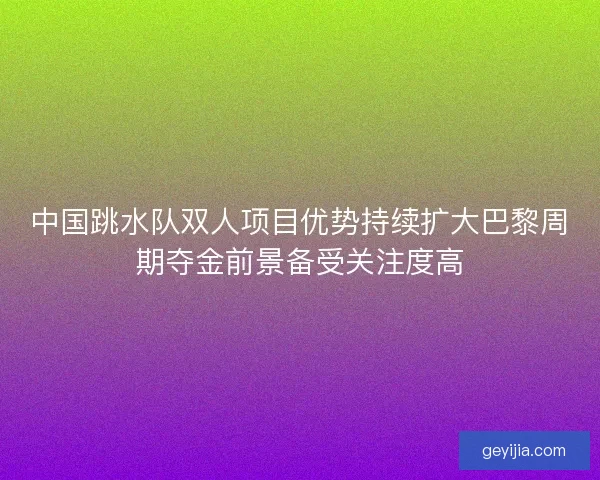 中国跳水队双人项目优势持续扩大巴黎周期夺金前景备受关注度高