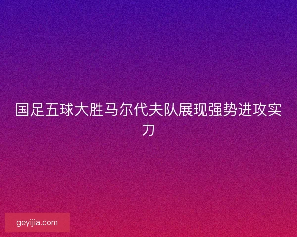 国足五球大胜马尔代夫队展现强势进攻实力