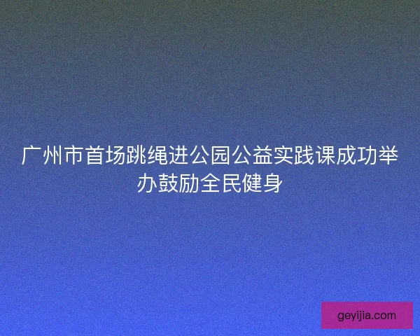 广州市首场跳绳进公园公益实践课成功举办鼓励全民健身