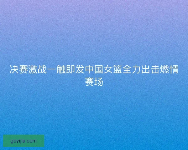 决赛激战一触即发中国女篮全力出击燃情赛场