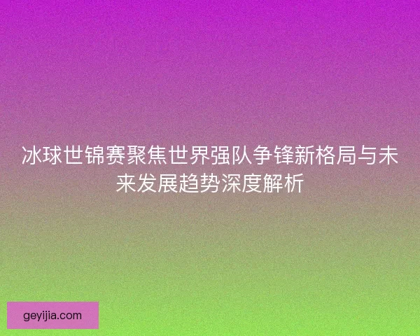 冰球世锦赛聚焦世界强队争锋新格局与未来发展趋势深度解析