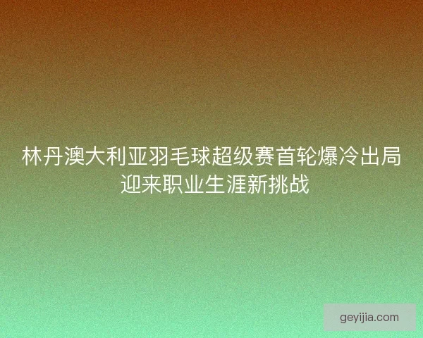 林丹澳大利亚羽毛球超级赛首轮爆冷出局 迎来职业生涯新挑战