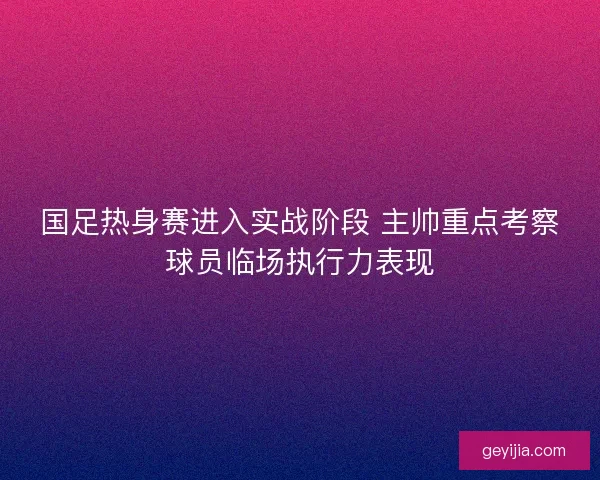 国足热身赛进入实战阶段 主帅重点考察球员临场执行力表现